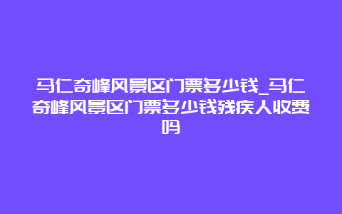 马仁奇峰风景区门票多少钱_马仁奇峰风景区门票多少钱残疾人收费吗