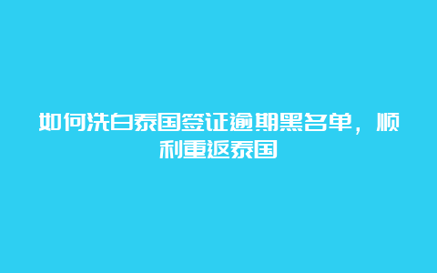 如何洗白泰国签证逾期黑名单，顺利重返泰国