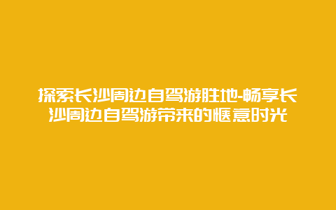 探索长沙周边自驾游胜地-畅享长沙周边自驾游带来的惬意时光