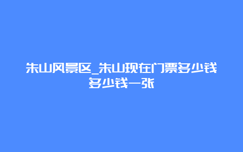 朱山风景区_朱山现在门票多少钱多少钱一张