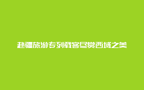 赴疆旅游专列载客尽赏西域之美