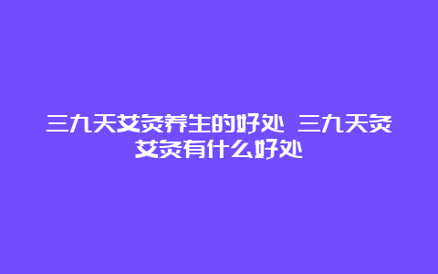 三九天艾灸养生的好处 三九天灸艾灸有什么好处