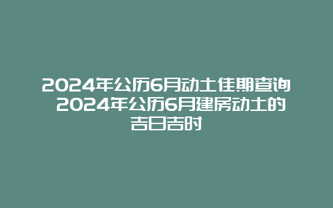 2024年公历6月动土佳期查询 2024年公历6月建房动土的吉日吉时