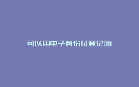 可以用电子身份证登记嘛