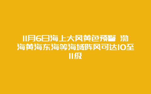 11月6日海上大风黄色预警 渤海黄海东海等海域阵风可达10至11级