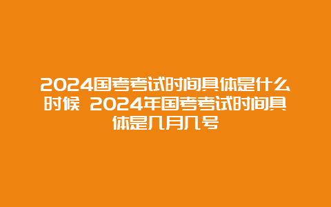 2024国考考试时间具体是什么时候 2024年国考考试时间具体是几月几号