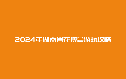 2024年湖南省花博会游玩攻略