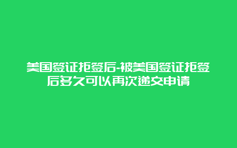 美国签证拒签后-被美国签证拒签后多久可以再次递交申请