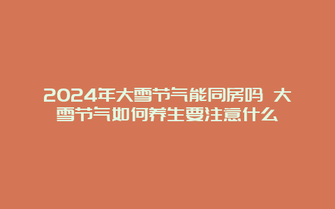 2024年大雪节气能同房吗 大雪节气如何养生要注意什么