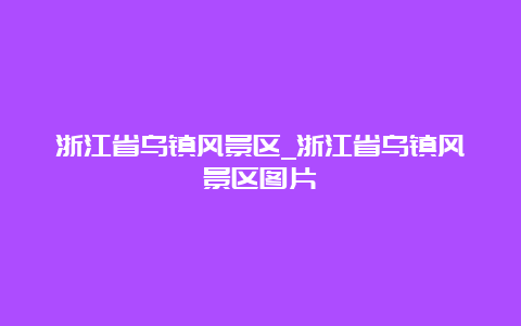 浙江省乌镇风景区_浙江省乌镇风景区图片