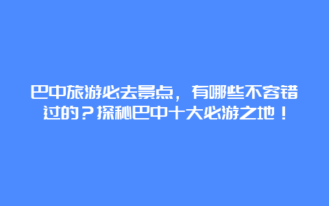 巴中旅游必去景点，有哪些不容错过的？探秘巴中十大必游之地！