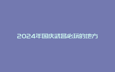 2024年国庆武昌必玩的地方