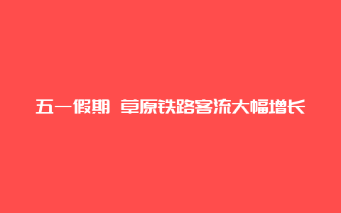 五一假期 草原铁路客流大幅增长