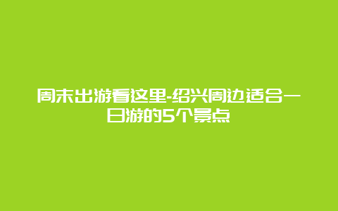 周末出游看这里-绍兴周边适合一日游的5个景点