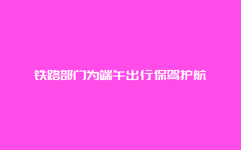 铁路部门为端午出行保驾护航