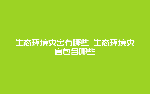 生态环境灾害有哪些 生态环境灾害包含哪些