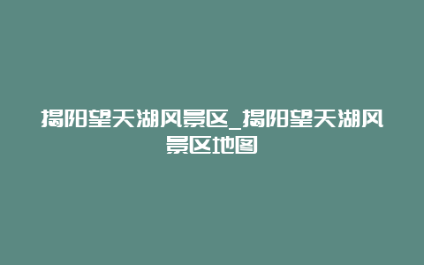 揭阳望天湖风景区_揭阳望天湖风景区地图