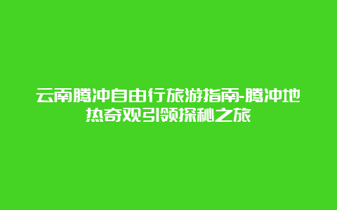 云南腾冲自由行旅游指南-腾冲地热奇观引领探秘之旅