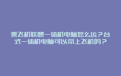 乘飞机联想一体机电脑怎么运？台式一体机电脑可以带上飞机吗？