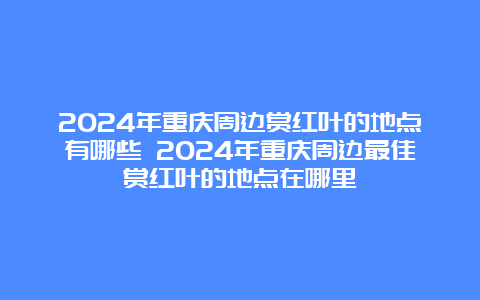 2024年重庆周边赏红叶的地点有哪些 2024年重庆周边最佳赏红叶的地点在哪里