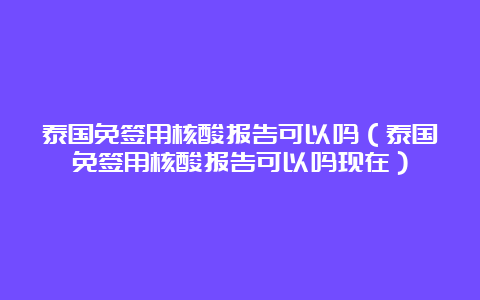 泰国免签用核酸报告可以吗（泰国免签用核酸报告可以吗现在）