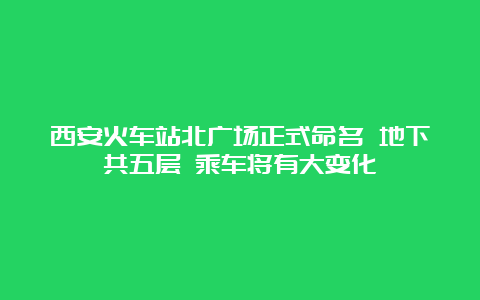 西安火车站北广场正式命名 地下共五层 乘车将有大变化