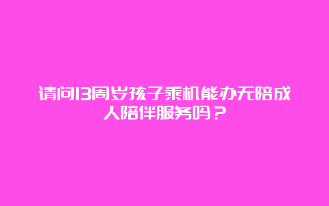 请问13周岁孩子乘机能办无陪成人陪伴服务吗？