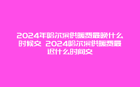 2024年哈尔滨供暖费最晚什么时候交 2024哈尔滨供暖费最迟什么时间交