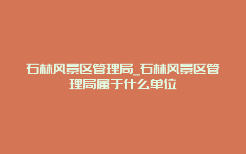 石林风景区管理局_石林风景区管理局属于什么单位