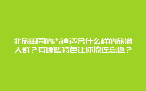 北旅田园的古镇适合什么样的旅游人群？有哪些特色让你流连忘返？