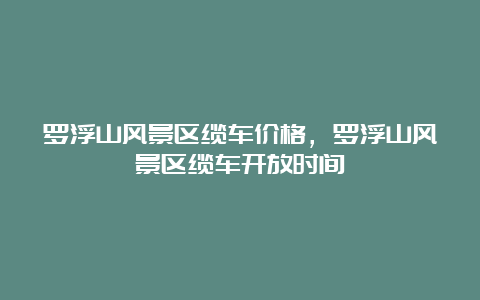 罗浮山风景区缆车价格，罗浮山风景区缆车开放时间