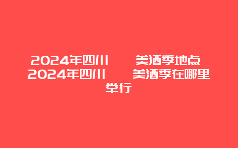 2024年四川邛崃美酒季地点 2024年四川邛崃美酒季在哪里举行