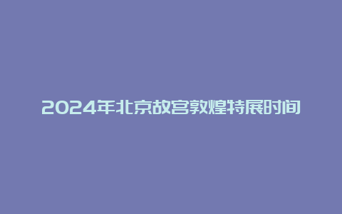 2024年北京故宫敦煌特展时间