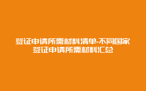 签证申请所需材料清单-不同国家签证申请所需材料汇总