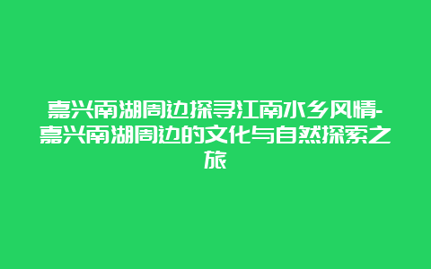 嘉兴南湖周边探寻江南水乡风情-嘉兴南湖周边的文化与自然探索之旅