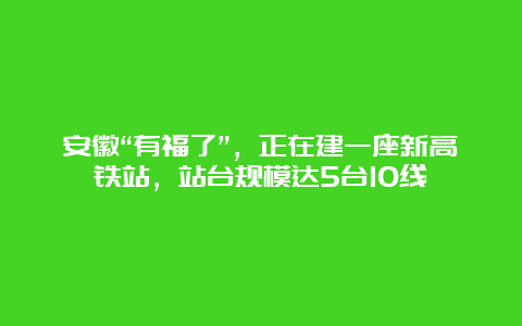 安徽“有福了”，正在建一座新高铁站，站台规模达5台10线