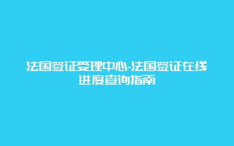 法国签证受理中心-法国签证在线进度查询指南