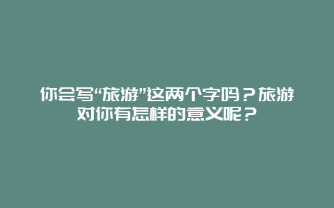 你会写“旅游”这两个字吗？旅游对你有怎样的意义呢？