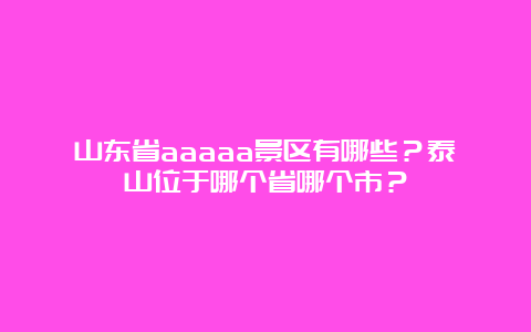 山东省aaaaa景区有哪些？泰山位于哪个省哪个市？