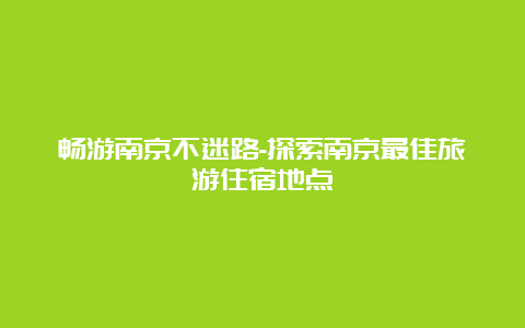 畅游南京不迷路-探索南京最佳旅游住宿地点