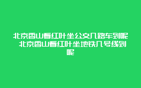 北京香山看红叶坐公交几路车到呢 北京香山看红叶坐地铁几号线到呢