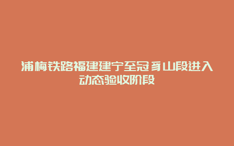 浦梅铁路福建建宁至冠豸山段进入动态验收阶段