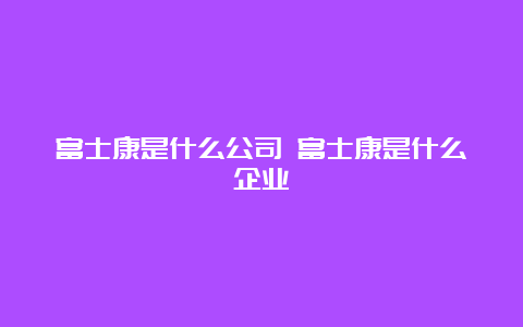 富士康是什么公司 富士康是什么企业