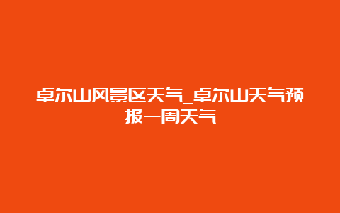 卓尔山风景区天气_卓尔山天气预报一周天气