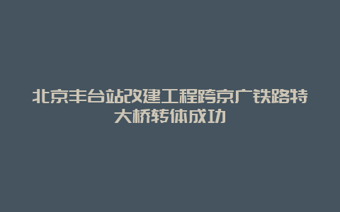 北京丰台站改建工程跨京广铁路特大桥转体成功