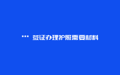 *** 签证办理护照需要材料