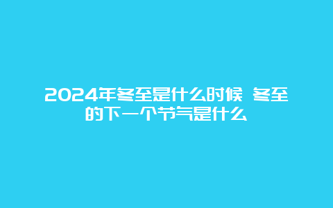 2024年冬至是什么时候 冬至的下一个节气是什么