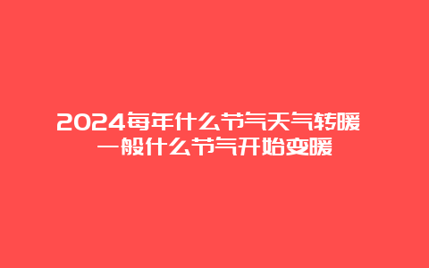 2024每年什么节气天气转暖 一般什么节气开始变暖