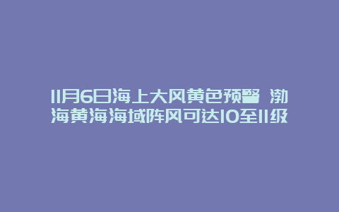 11月6日海上大风黄色预警 渤海黄海海域阵风可达10至11级