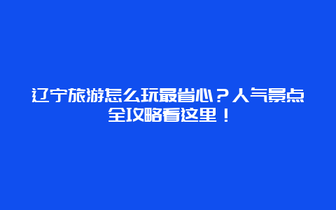 辽宁旅游怎么玩最省心？人气景点全攻略看这里！